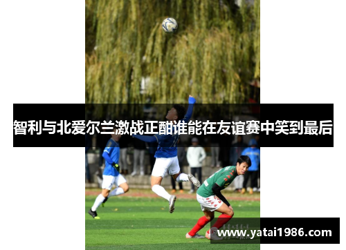 智利与北爱尔兰激战正酣谁能在友谊赛中笑到最后