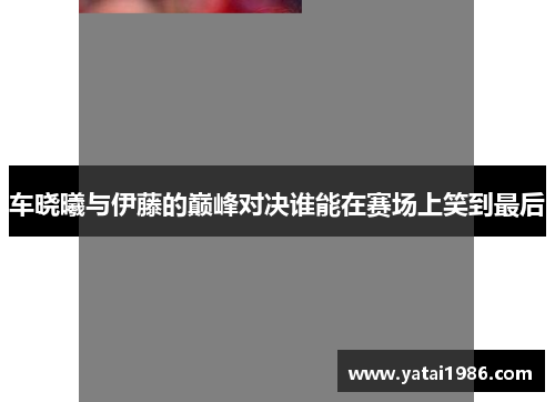车晓曦与伊藤的巅峰对决谁能在赛场上笑到最后
